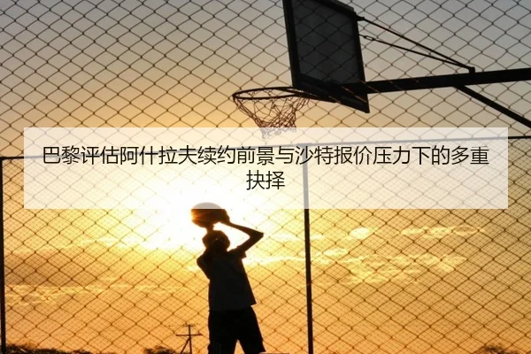 巴黎评估阿什拉夫续约前景与沙特报价压力下的多重抉择