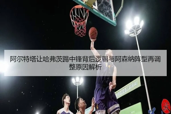 阿尔特塔让哈弗茨踢中锋背后逻辑与阿森纳阵型再调整原因解析（kaiyun）