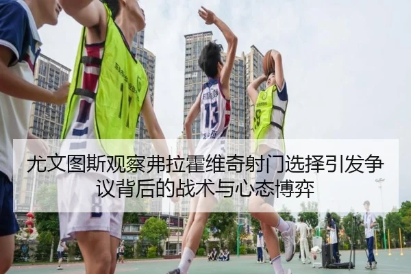 尤文图斯观察弗拉霍维奇射门选择引发争议背后的战术与心态博弈 - kaiyun