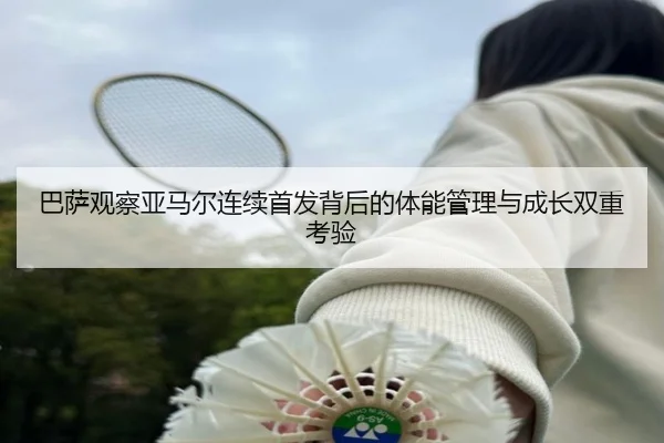 巴萨观察亚马尔连续首发背后的体能管理与成长双重考验 - kaiyun