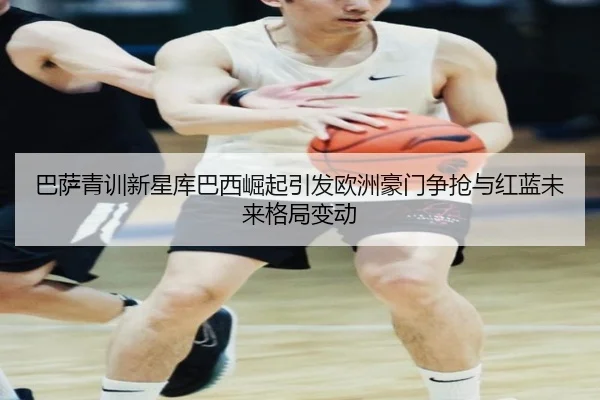 巴萨青训新星库巴西崛起引发欧洲豪门争抢与红蓝未来格局变动 - kaiyun