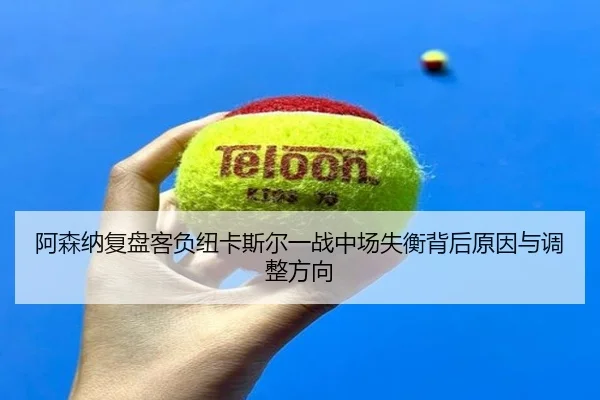 阿森纳复盘客负纽卡斯尔一战中场失衡背后原因与调整方向（kaiyun）