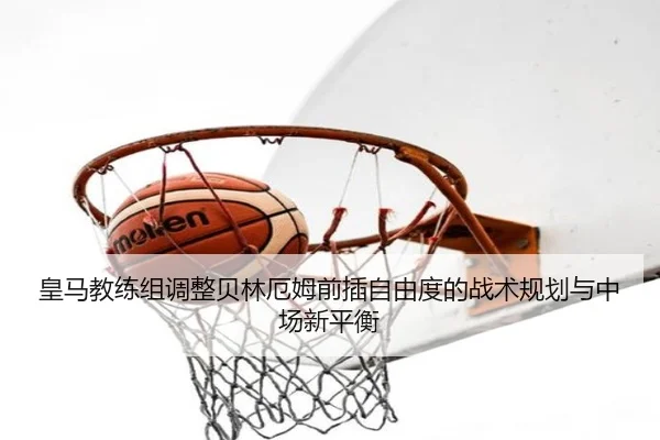 皇马教练组调整贝林厄姆前插自由度的战术规划与中场新平衡（kaiyun）