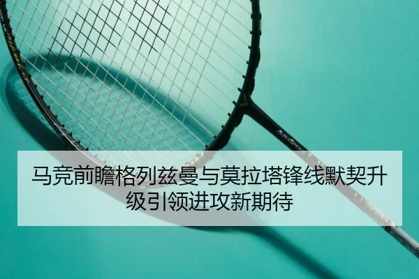 马竞前瞻格列兹曼与莫拉塔锋线默契升级引领进攻新期待（kaiyun）