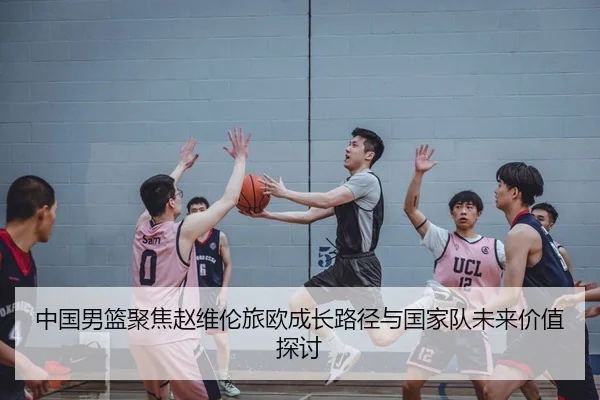 中国男篮聚焦赵维伦旅欧成长路径与国家队未来价值探讨（kaiyun）