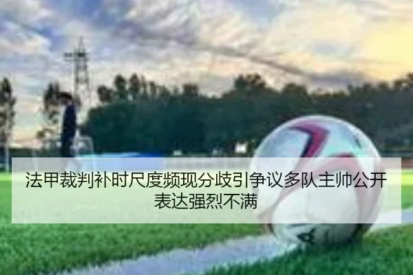 法甲裁判补时尺度频现分歧引争议多队主帅公开表达强烈不满 - kaiyun