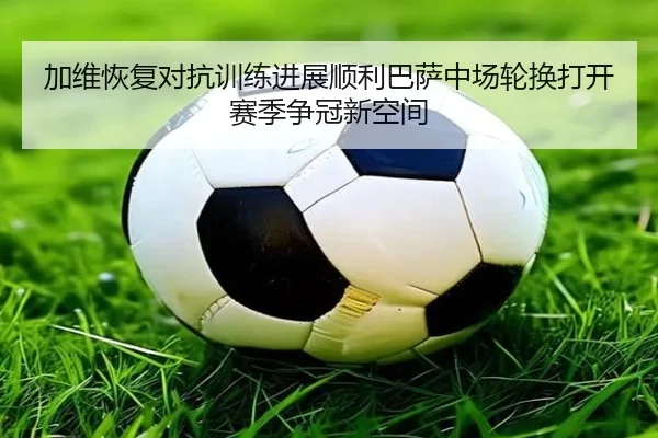 加维恢复对抗训练进展顺利巴萨中场轮换打开赛季争冠新空间 - kaiyun