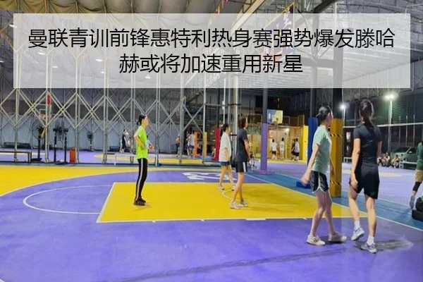 曼联青训前锋惠特利热身赛强势爆发滕哈赫或将加速重用新星 - kaiyun
